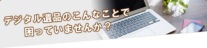 デジタル遺品のこんなことで困っていませんか？