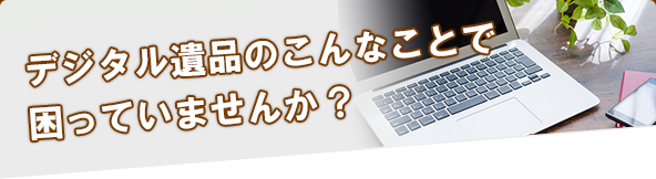 デジタル遺品のこんなことで困っていませんか？