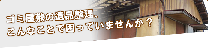 ゴミ屋敷の遺品整理、こんなことで困っていませんか？