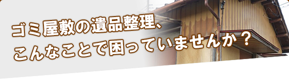 ゴミ屋敷の遺品整理、こんなことで困っていませんか？