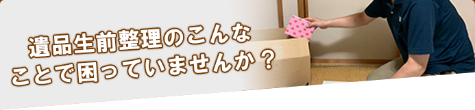 遺品生前整理のこんなことで困っていませんか？