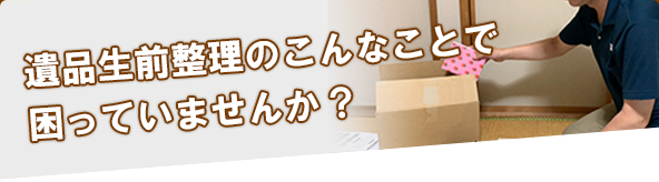 遺品生前整理のこんなことで困っていませんか？