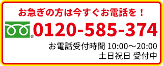 お急ぎの方は今すぐお電話を！0120-585-374 お電話受付時間10:00-19:00 土・日・祝も受付中