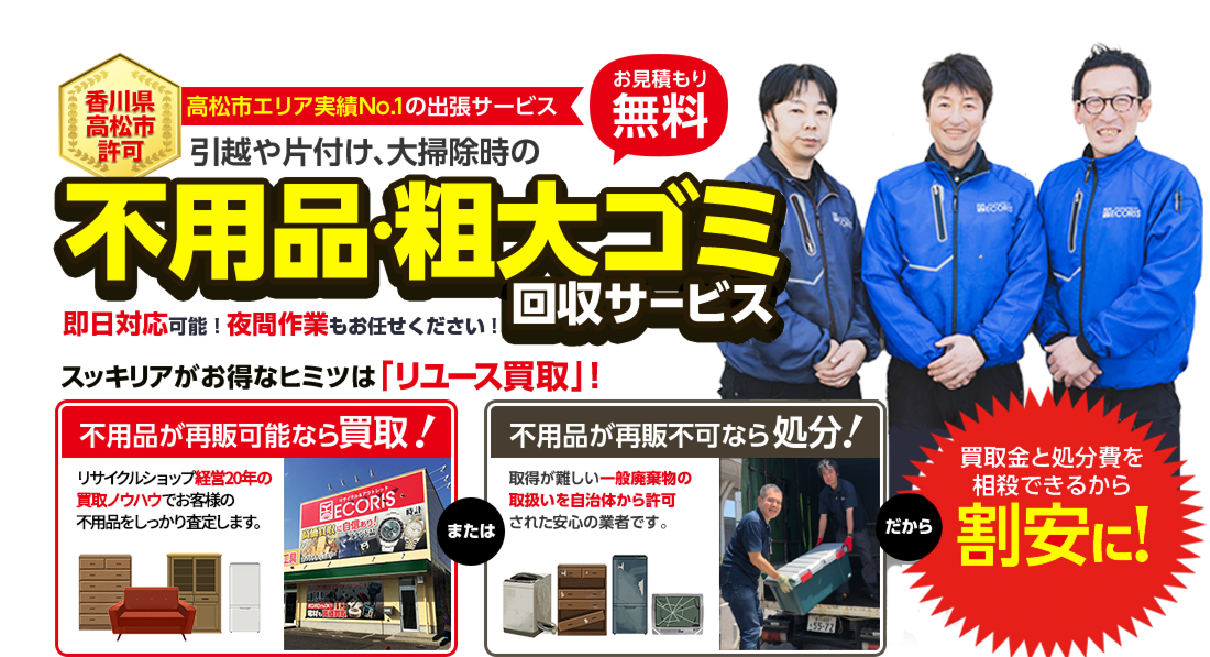 香川県高松市許可。高松市エリア実績No.1の出張サービス。引っ越しや片付け、大掃除時の不用品・粗大ゴミ回収サービス。お見積り無料。スッキリアがお得なヒミツは「リユース買取」。不用品が再販可能なら買取！リサイクルショップ経営15年の買取ノウハウでお客様の不用品をしっかり査定します。不用品が再販不可なら処分！取得が難しい一般廃棄物の取扱い自治体から認可された安心の業者です。