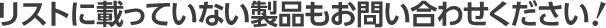 リストに載っていない製品もお問い合わせください！