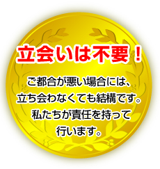 立会いは不要！ご都合が悪い場合には、立ち会わなくても結構です。私たちが責任を持って行います。